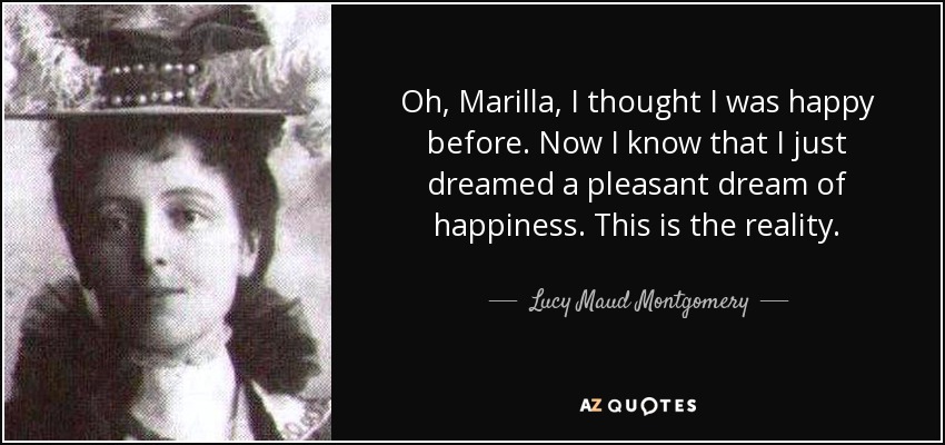 Oh, Marilla, I thought I was happy before. Now I know that I just dreamed a pleasant dream of happiness. This is the reality. - Lucy Maud Montgomery