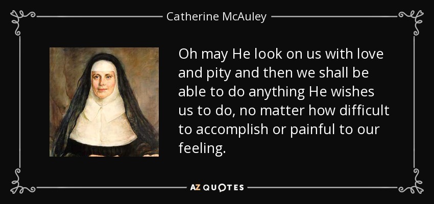 Oh may He look on us with love and pity and then we shall be able to do anything He wishes us to do, no matter how difficult to accomplish or painful to our feeling. - Catherine McAuley