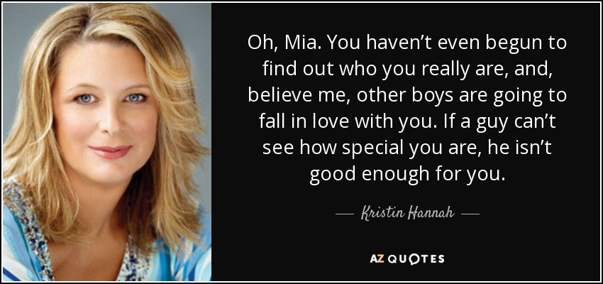 Oh, Mia. You haven’t even begun to find out who you really are, and, believe me, other boys are going to fall in love with you. If a guy can’t see how special you are, he isn’t good enough for you. - Kristin Hannah