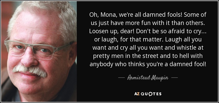 Oh, Mona, we're all damned fools! Some of us just have more fun with it than others. Loosen up, dear! Don't be so afraid to cry . . . or laugh, for that matter. Laugh all you want and cry all you want and whistle at pretty men in the street and to hell with anybody who thinks you're a damned fool! - Armistead Maupin