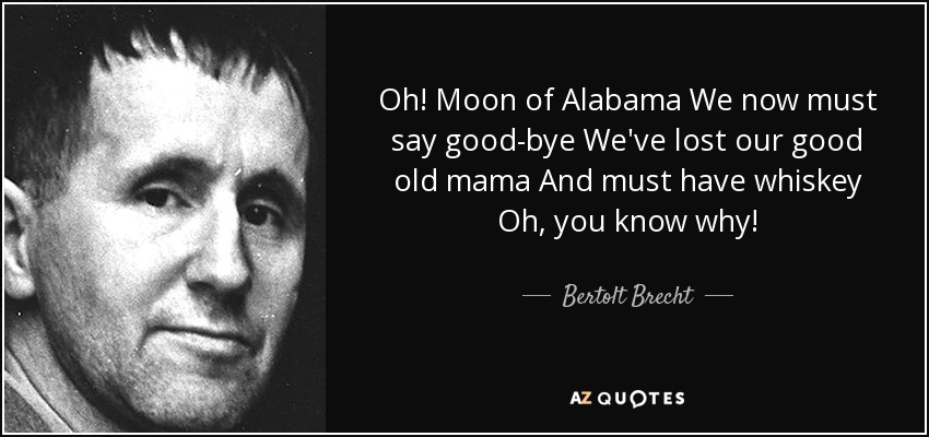 Oh! Moon of Alabama We now must say good-bye We've lost our good old mama And must have whiskey Oh, you know why! - Bertolt Brecht