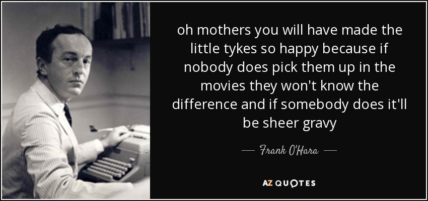oh mothers you will have made the little tykes so happy because if nobody does pick them up in the movies they won't know the difference and if somebody does it'll be sheer gravy - Frank O'Hara