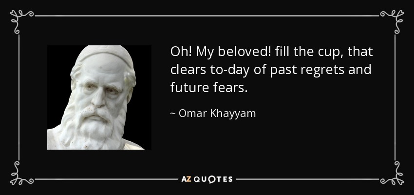 Oh! My beloved! fill the cup, that clears to-day of past regrets and future fears. - Omar Khayyam
