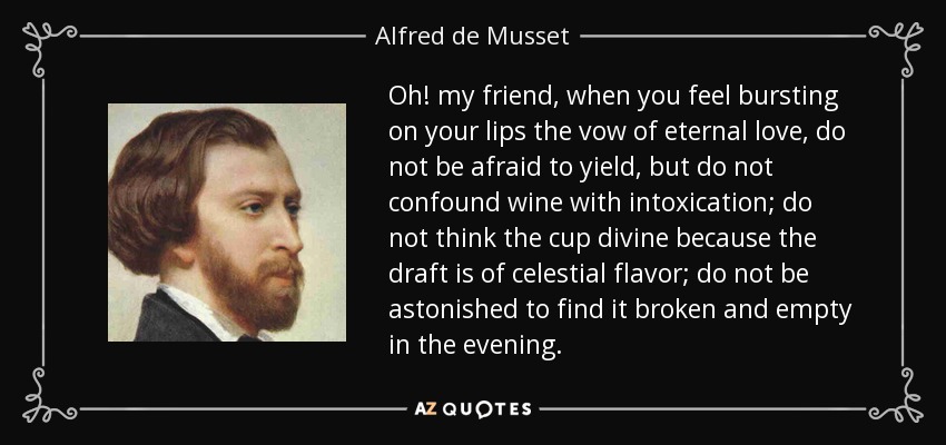 Oh! my friend, when you feel bursting on your lips the vow of eternal love, do not be afraid to yield, but do not confound wine with intoxication; do not think the cup divine because the draft is of celestial flavor; do not be astonished to find it broken and empty in the evening. - Alfred de Musset