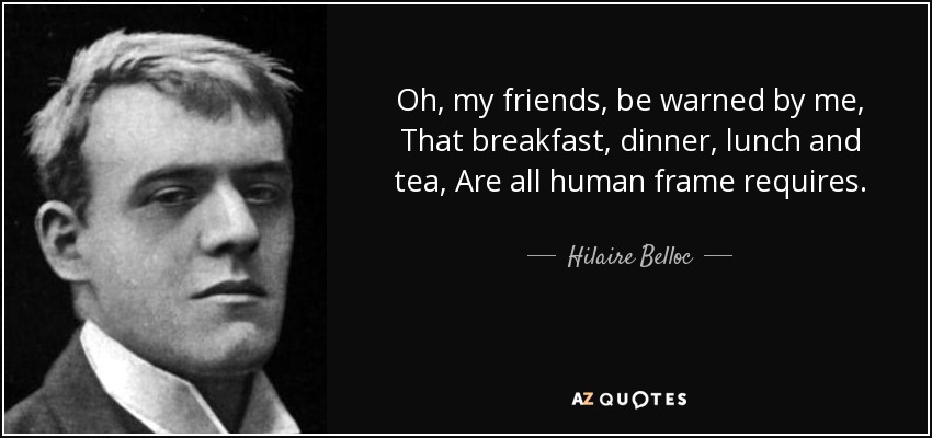 Oh, my friends, be warned by me, That breakfast, dinner, lunch and tea, Are all human frame requires. - Hilaire Belloc