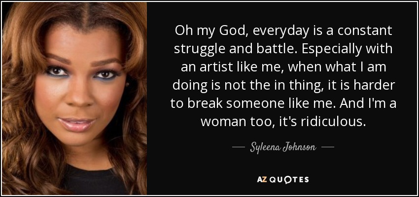 Oh my God, everyday is a constant struggle and battle. Especially with an artist like me, when what I am doing is not the in thing, it is harder to break someone like me. And I'm a woman too, it's ridiculous. - Syleena Johnson