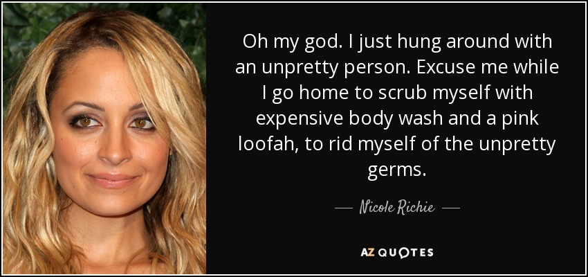 Oh my god. I just hung around with an unpretty person. Excuse me while I go home to scrub myself with expensive body wash and a pink loofah, to rid myself of the unpretty germs. - Nicole Richie