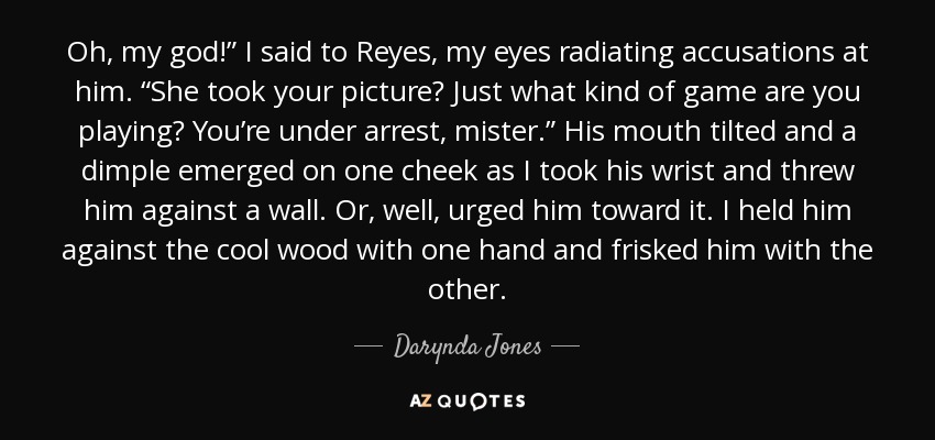 Oh, my god!” I said to Reyes, my eyes radiating accusations at him. “She took your picture? Just what kind of game are you playing? You’re under arrest, mister.” His mouth tilted and a dimple emerged on one cheek as I took his wrist and threw him against a wall. Or, well, urged him toward it. I held him against the cool wood with one hand and frisked him with the other. - Darynda Jones