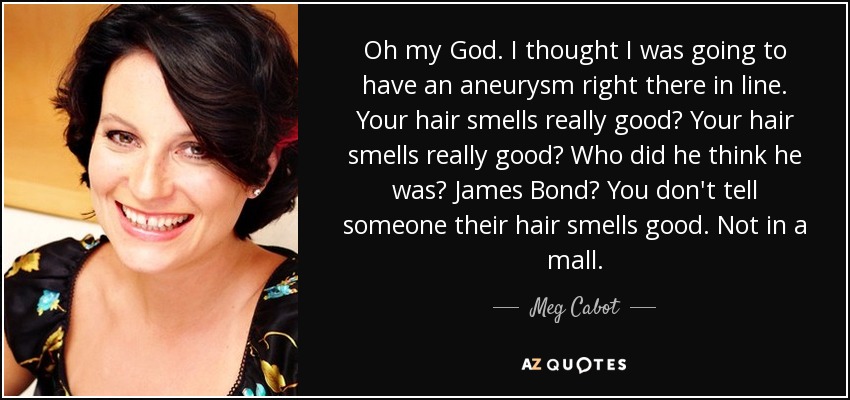 Oh my God. I thought I was going to have an aneurysm right there in line. Your hair smells really good? Your hair smells really good? Who did he think he was? James Bond? You don't tell someone their hair smells good. Not in a mall. - Meg Cabot