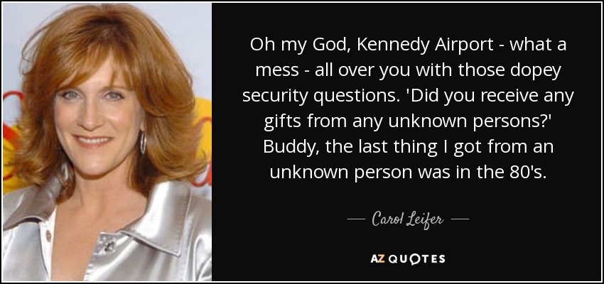 Oh my God, Kennedy Airport - what a mess - all over you with those dopey security questions. 'Did you receive any gifts from any unknown persons?' Buddy, the last thing I got from an unknown person was in the 80's. - Carol Leifer