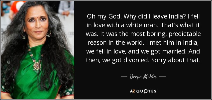 Oh my God! Why did I leave India? I fell in love with a white man. That's what it was. It was the most boring, predictable reason in the world. I met him in India, we fell in love, and we got married. And then, we got divorced. Sorry about that. - Deepa Mehta