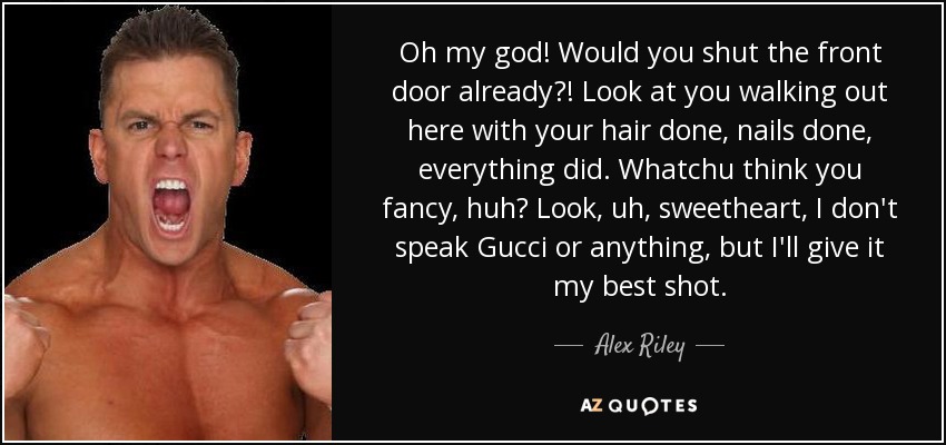 Oh my god! Would you shut the front door already?! Look at you walking out here with your hair done, nails done, everything did. Whatchu think you fancy, huh? Look, uh, sweetheart, I don't speak Gucci or anything, but I'll give it my best shot. - Alex Riley