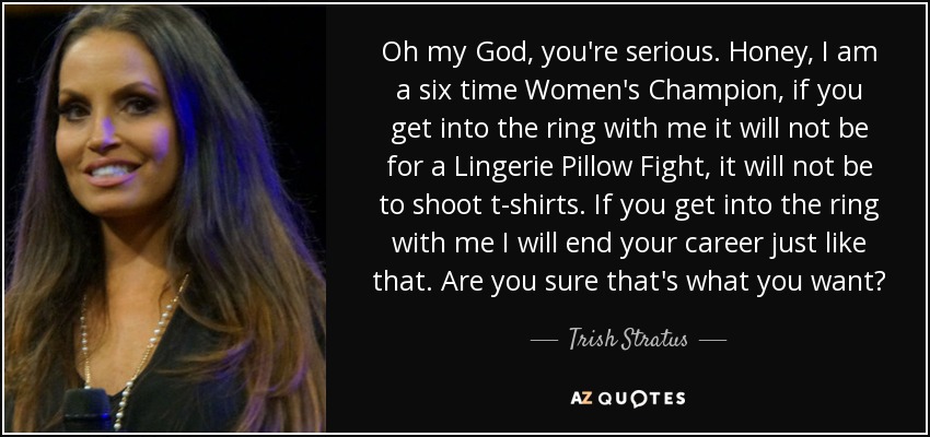 Oh my God, you're serious. Honey, I am a six time Women's Champion, if you get into the ring with me it will not be for a Lingerie Pillow Fight, it will not be to shoot t-shirts. If you get into the ring with me I will end your career just like that. Are you sure that's what you want? - Trish Stratus