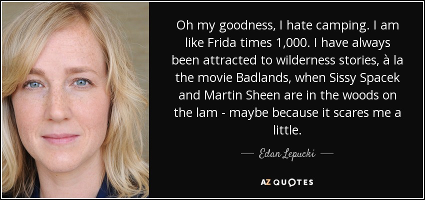 Oh my goodness, I hate camping. I am like Frida times 1,000. I have always been attracted to wilderness stories, à la the movie Badlands, when Sissy Spacek and Martin Sheen are in the woods on the lam - maybe because it scares me a little. - Edan Lepucki