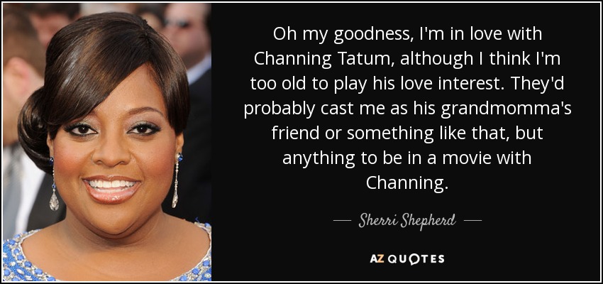 Oh my goodness, I'm in love with Channing Tatum, although I think I'm too old to play his love interest. They'd probably cast me as his grandmomma's friend or something like that, but anything to be in a movie with Channing. - Sherri Shepherd