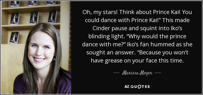 Oh, my stars! Think about Prince Kai! You could dance with Prince Kai!” This made Cinder pause and squint into Iko’s blinding light. “Why would the prince dance with me?” Iko’s fan hummed as she sought an answer. “Because you won’t have grease on your face this time. - Marissa Meyer