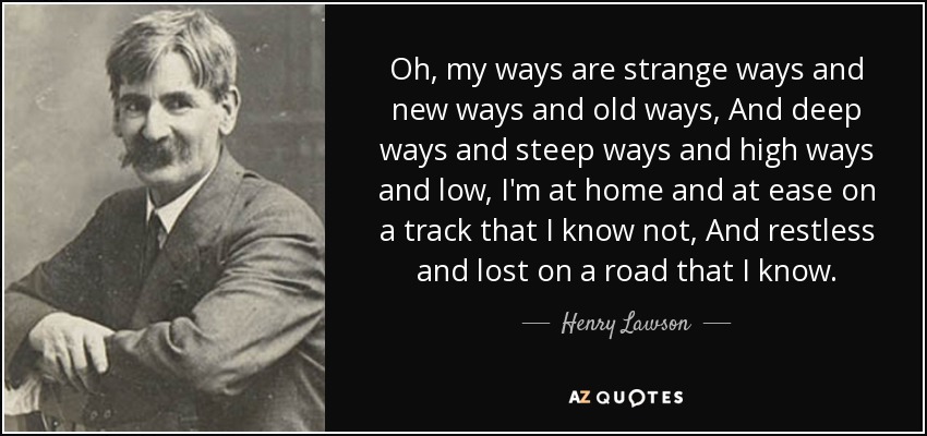 Oh, my ways are strange ways and new ways and old ways, And deep ways and steep ways and high ways and low, I'm at home and at ease on a track that I know not, And restless and lost on a road that I know. - Henry Lawson