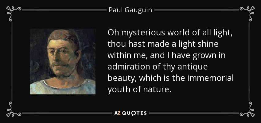 Oh mysterious world of all light, thou hast made a light shine within me, and I have grown in admiration of thy antique beauty, which is the immemorial youth of nature. - Paul Gauguin