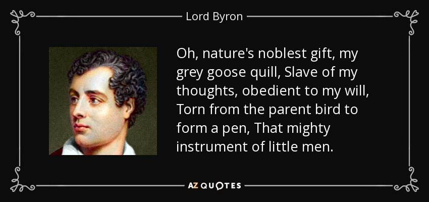 Oh, nature's noblest gift, my grey goose quill, Slave of my thoughts, obedient to my will, Torn from the parent bird to form a pen, That mighty instrument of little men. - Lord Byron