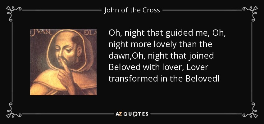 Oh, night that guided me, Oh, night more lovely than the dawn,Oh, night that joined Beloved with lover, Lover transformed in the Beloved! - John of the Cross