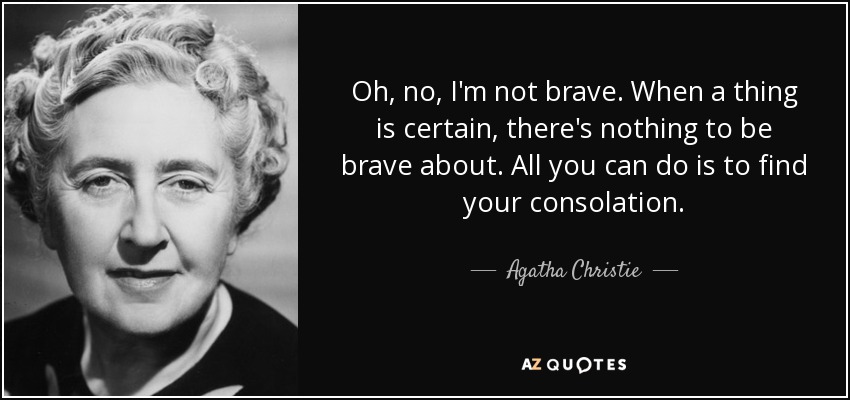 Oh, no, I'm not brave. When a thing is certain, there's nothing to be brave about. All you can do is to find your consolation. - Agatha Christie