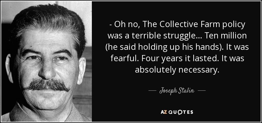 - Oh no, The Collective Farm policy was a terrible struggle... Ten million (he said holding up his hands). It was fearful. Four years it lasted. It was absolutely necessary. - Joseph Stalin