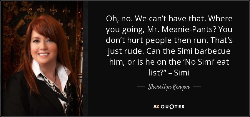 Oh, no. We can’t have that. Where you going, Mr. Meanie-Pants? You don’t hurt people then run. That’s just rude. Can the Simi barbecue him, or is he on the ‘No Simi’ eat list?” – Simi - Sherrilyn Kenyon