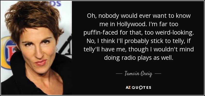 Oh, nobody would ever want to know me in Hollywood. I'm far too puffin-faced for that, too weird-looking. No, I think I'll probably stick to telly, if telly'll have me, though I wouldn't mind doing radio plays as well. - Tamsin Greig