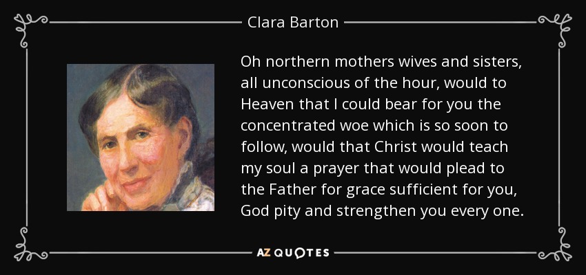 Oh northern mothers wives and sisters, all unconscious of the hour, would to Heaven that I could bear for you the concentrated woe which is so soon to follow, would that Christ would teach my soul a prayer that would plead to the Father for grace sufficient for you, God pity and strengthen you every one. - Clara Barton