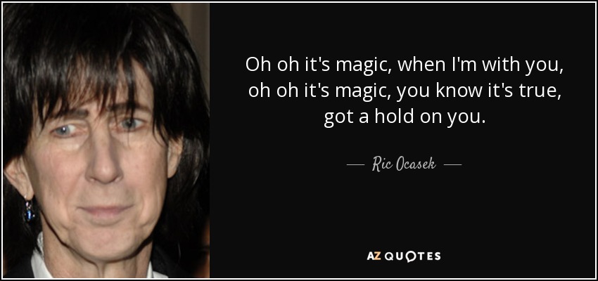 Oh oh it's magic, when I'm with you, oh oh it's magic, you know it's true, got a hold on you. - Ric Ocasek