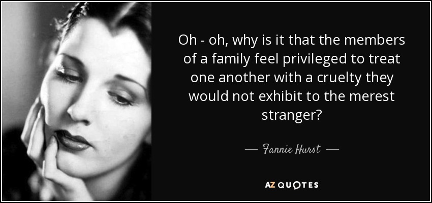 Oh - oh, why is it that the members of a family feel privileged to treat one another with a cruelty they would not exhibit to the merest stranger? - Fannie Hurst