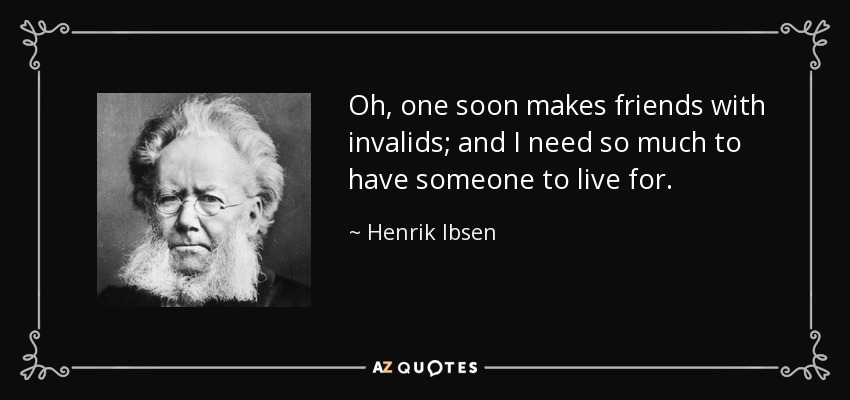 Oh, one soon makes friends with invalids; and I need so much to have someone to live for. - Henrik Ibsen