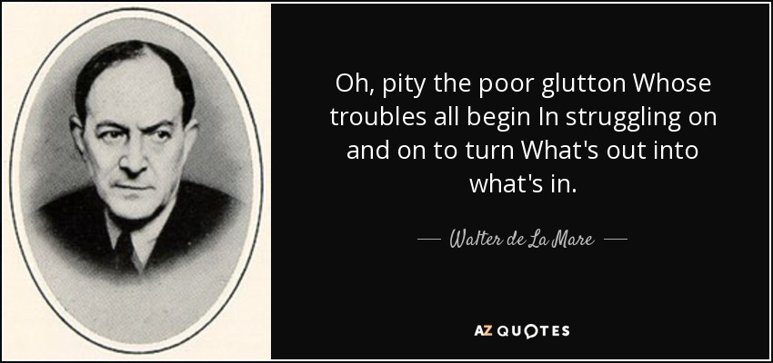 Oh, pity the poor glutton Whose troubles all begin In struggling on and on to turn What's out into what's in. - Walter de La Mare