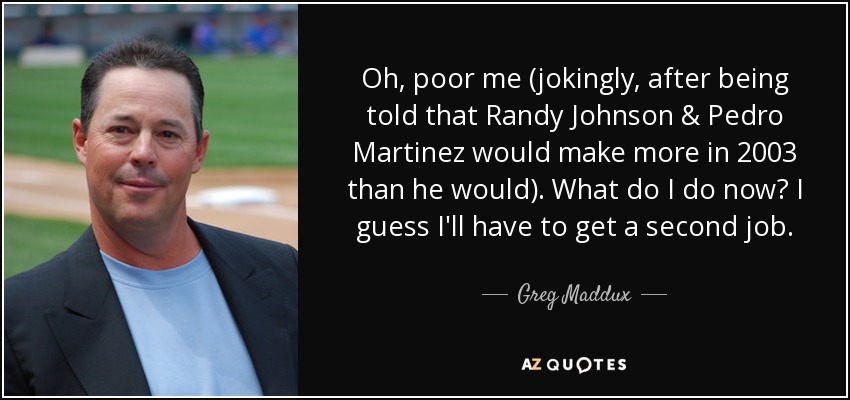 Oh, poor me (jokingly, after being told that Randy Johnson & Pedro Martinez would make more in 2003 than he would). What do I do now? I guess I'll have to get a second job. - Greg Maddux