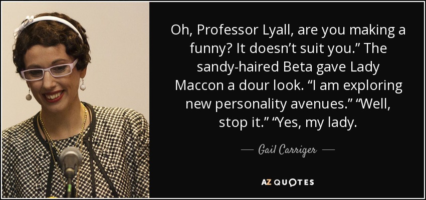 Oh, Professor Lyall, are you making a funny? It doesn’t suit you.” The sandy-haired Beta gave Lady Maccon a dour look. “I am exploring new personality avenues.” “Well, stop it.” “Yes, my lady. - Gail Carriger