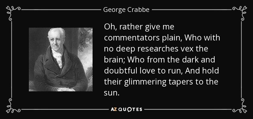 Oh, rather give me commentators plain, Who with no deep researches vex the brain; Who from the dark and doubtful love to run, And hold their glimmering tapers to the sun. - George Crabbe