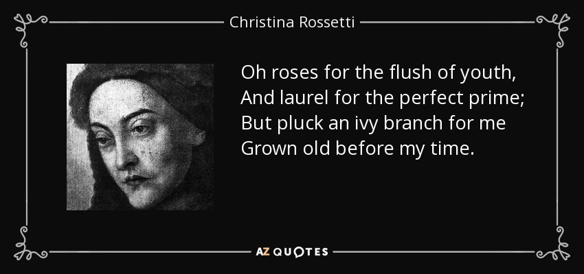 Oh roses for the flush of youth, And laurel for the perfect prime; But pluck an ivy branch for me Grown old before my time. - Christina Rossetti