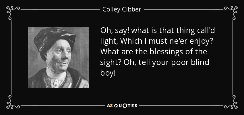 Oh, say! what is that thing call'd light, Which I must ne'er enjoy? What are the blessings of the sight? Oh, tell your poor blind boy! - Colley Cibber