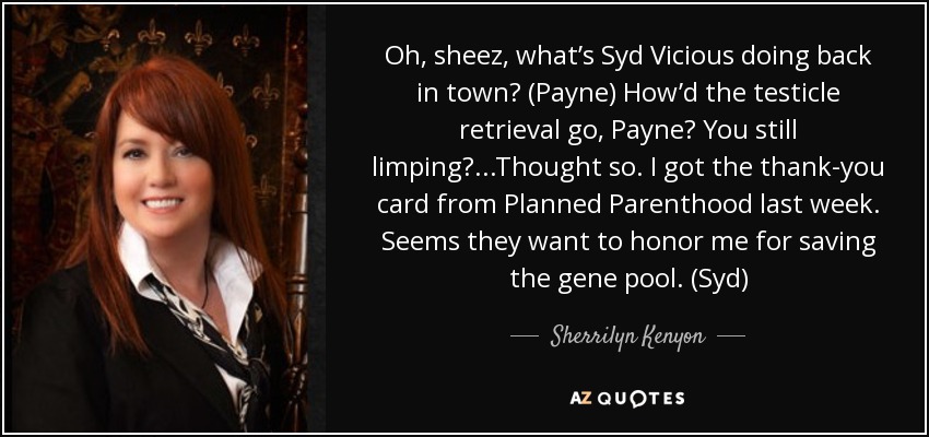 Oh, sheez, what’s Syd Vicious doing back in town? (Payne) How’d the testicle retrieval go, Payne? You still limping?...Thought so. I got the thank-you card from Planned Parenthood last week. Seems they want to honor me for saving the gene pool. (Syd) - Sherrilyn Kenyon