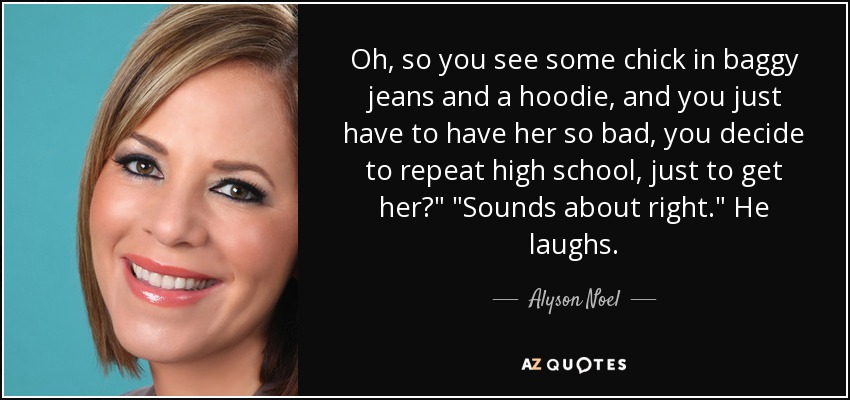 Oh, so you see some chick in baggy jeans and a hoodie, and you just have to have her so bad, you decide to repeat high school, just to get her?