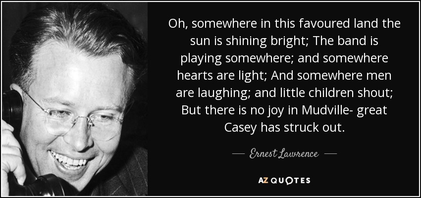 Oh, somewhere in this favoured land the sun is shining bright; The band is playing somewhere; and somewhere hearts are light; And somewhere men are laughing; and little children shout; But there is no joy in Mudville- great Casey has struck out. - Ernest Lawrence