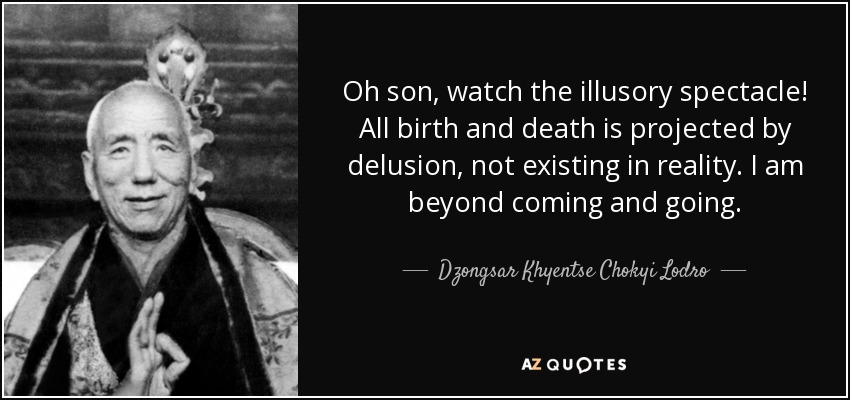 Oh son, watch the illusory spectacle! All birth and death is projected by delusion, not existing in reality. I am beyond coming and going. - Dzongsar Khyentse Chokyi Lodro