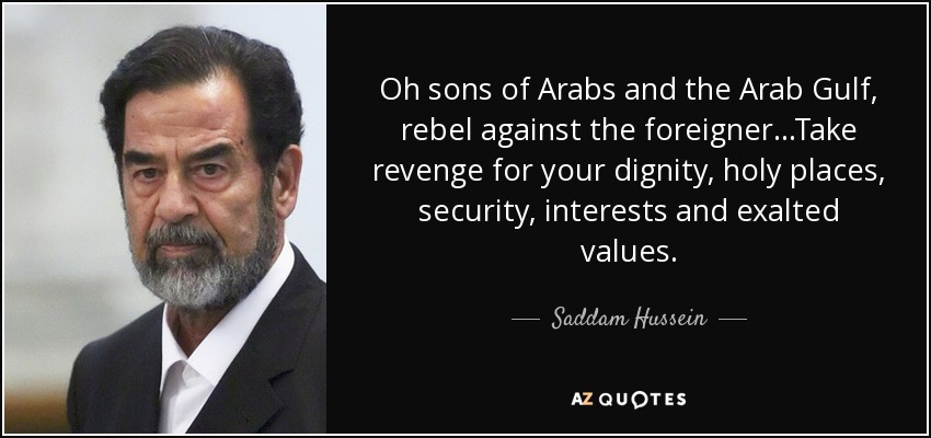 Oh sons of Arabs and the Arab Gulf, rebel against the foreigner...Take revenge for your dignity, holy places, security, interests and exalted values. - Saddam Hussein