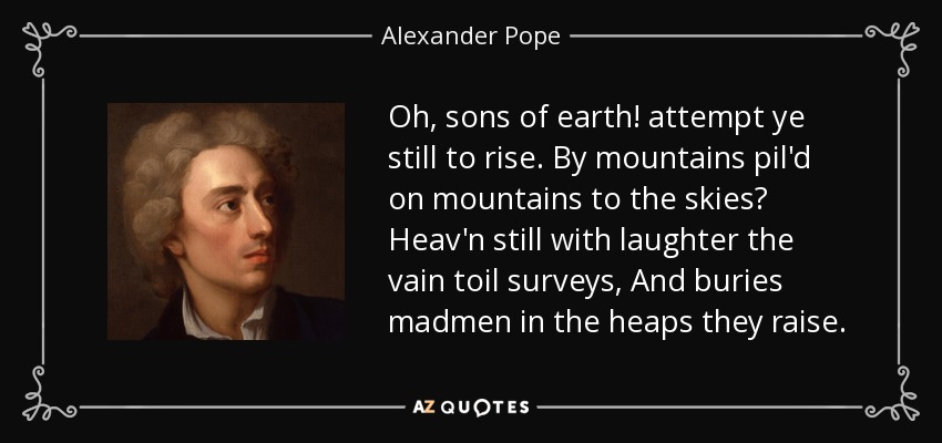Oh, sons of earth! attempt ye still to rise. By mountains pil'd on mountains to the skies? Heav'n still with laughter the vain toil surveys, And buries madmen in the heaps they raise. - Alexander Pope