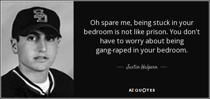 Oh spare me, being stuck in your bedroom is not like prison. You don't have to worry about being gang-raped in your bedroom. - Justin Halpern