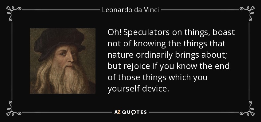 Oh! Speculators on things, boast not of knowing the things that nature ordinarily brings about; but rejoice if you know the end of those things which you yourself device. - Leonardo da Vinci