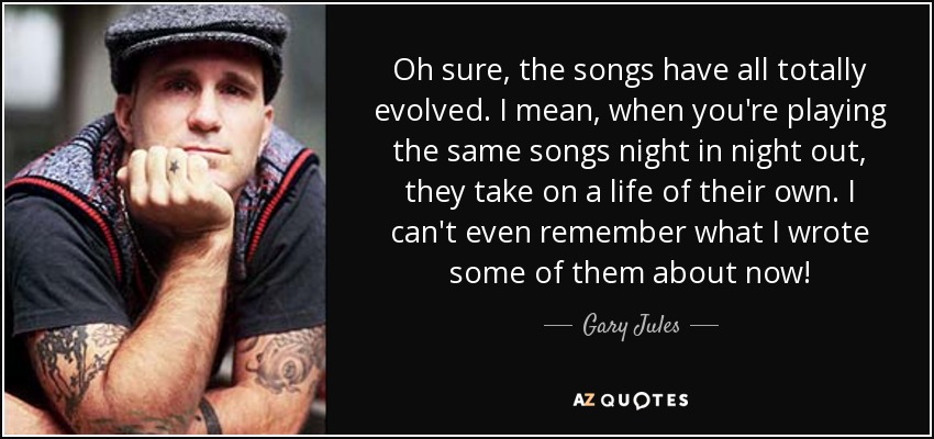 Oh sure, the songs have all totally evolved. I mean, when you're playing the same songs night in night out, they take on a life of their own. I can't even remember what I wrote some of them about now! - Gary Jules