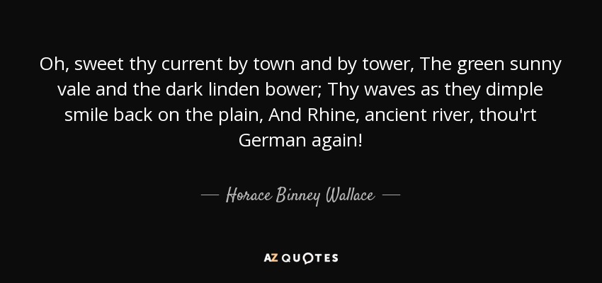 Oh, sweet thy current by town and by tower, The green sunny vale and the dark linden bower; Thy waves as they dimple smile back on the plain, And Rhine, ancient river, thou'rt German again! - Horace Binney Wallace