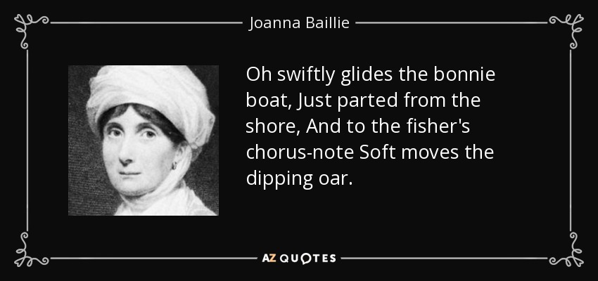 Oh swiftly glides the bonnie boat, Just parted from the shore, And to the fisher's chorus-note Soft moves the dipping oar. - Joanna Baillie