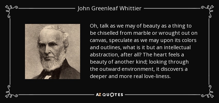 Oh, talk as we may of beauty as a thing to be chiselled from marble or wrought out on canvas, speculate as we may upon its colors and outlines, what is it but an intellectual abstraction, after all? The heart feels a beauty of another kind; looking through the outward environment, it discovers a deeper and more real love-liness. - John Greenleaf Whittier